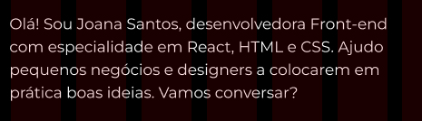 elemento html = parágrafo texto = Olá! Sou Joana Santos, desenvolvedora Front-end com especialidade em React, HTML e CSS. Ajudo pequenos negócios e designers a colocarem em prática boas ideias. Vamos conversar? 
        Folha de estilo(CSS) fonte = montserrat fonte-weight = 400 tamanho fonte = 24pixel cor = branca